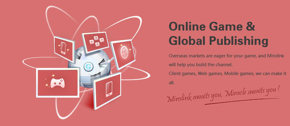 Overseas opportunity waits for your games. Mirolink shall be your choice. Client games, Web games, Mobile games, we can do it all. Operation, Marketing, Maintenance, all we are excellent at. 